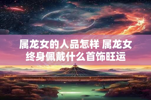 属龙女的人品怎样 属龙女终身佩戴什么首饰旺运