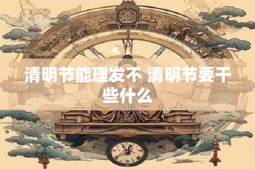 清明节能理发不 清明节要干些什么