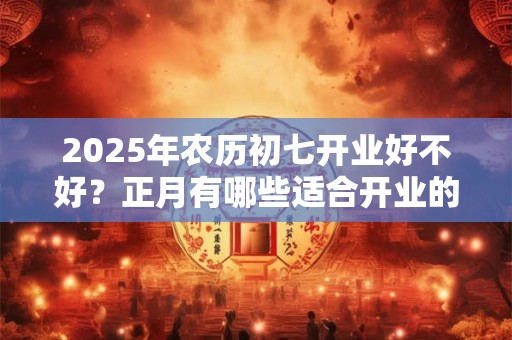 2025年农历初七开业好不好？正月有哪些适合开业的吉日？
