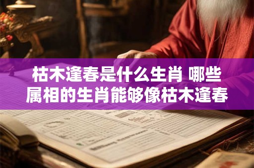 枯木逢春是什么生肖 哪些属相的生肖能够像枯木逢春一样重获新生呢