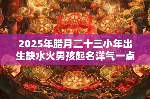2025年腊月二十三小年出生缺水火男孩起名洋气一点,取名最佳字