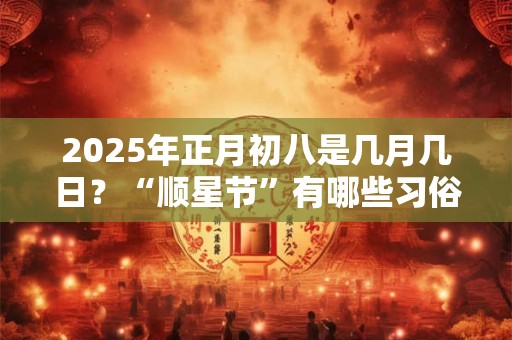 2025年正月初八是几月几日？“顺星节”有哪些习俗？