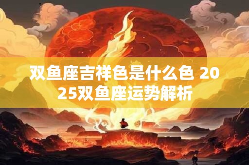 双鱼座吉祥色是什么色 2025双鱼座运势解析 双鱼座吉祥色是什么色 2025双鱼座运势解析