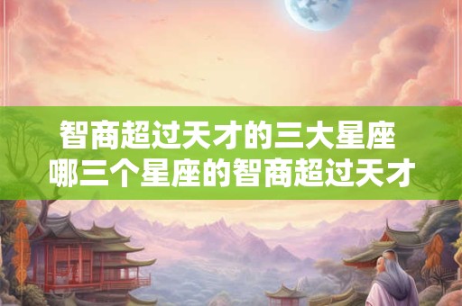 智商超过天才的三大星座 哪三个星座的智商超过天才水平