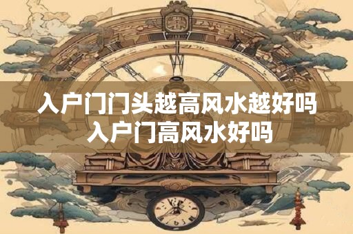 入户门门头越高风水越好吗 入户门高风水好吗