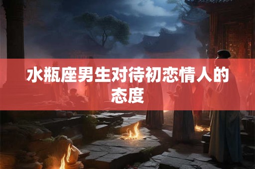 水瓶座男生对待初恋情人的态度
