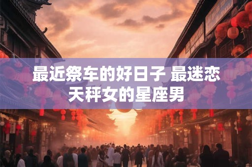 最近祭车的好日子 最迷恋天秤女的星座男