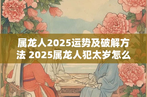 属龙人2025运势及破解方法 2025属龙人犯太岁怎么办 属龙人2025运势及破解方法 2025属龙人犯太岁怎么办