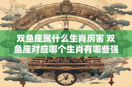 双鱼座属什么生肖厉害 双鱼座对应哪个生肖有哪些强项