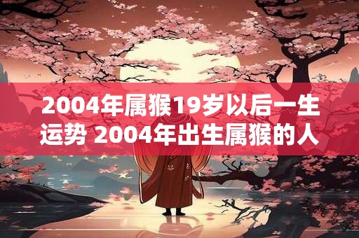 2004年属猴19岁以后一生运势 2004年出生属猴的人从19岁开始未来一生的运势如何