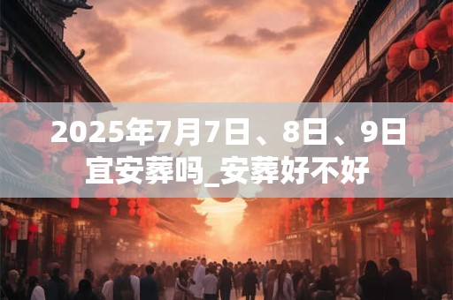 2025年7月7日、8日、9日宜安葬吗_安葬好不好