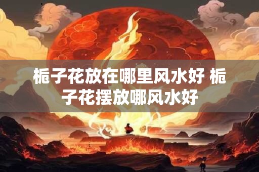 栀子花放在哪里风水好 栀子花摆放哪风水好