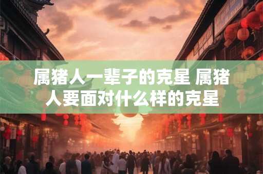 属猪人一辈子的克星 属猪人要面对什么样的克星