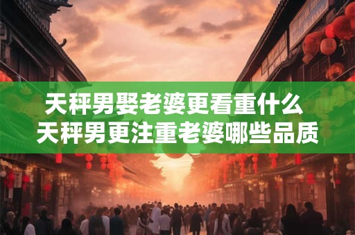 天秤男娶老婆更看重什么 天秤男更注重老婆哪些品质