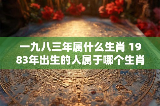 一九八三年属什么生肖 1983年出生的人属于哪个生肖