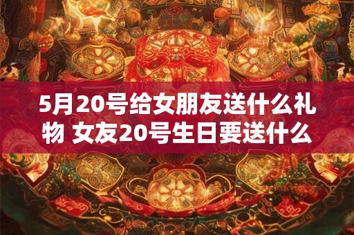 5月20号给女朋友送什么礼物 女友20号生日要送什么礼物