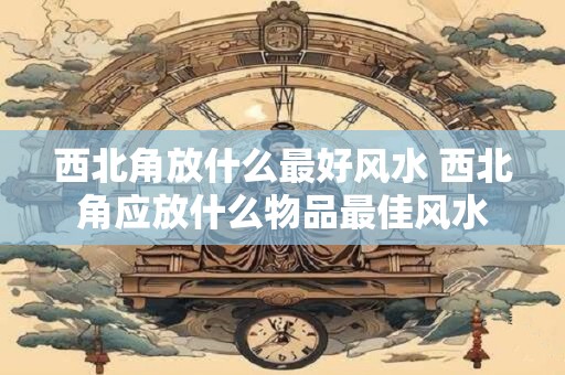 西北角放什么最好风水 西北角应放什么物品最佳风水
