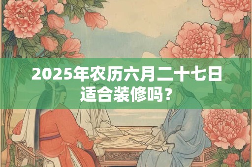 2025年农历六月二十七日适合装修吗？