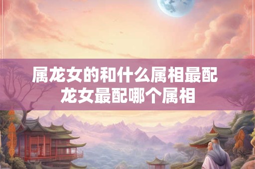 属龙女的和什么属相最配 龙女最配哪个属相