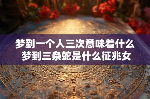 梦到一个人三次意味着什么 梦到三条蛇是什么征兆女性