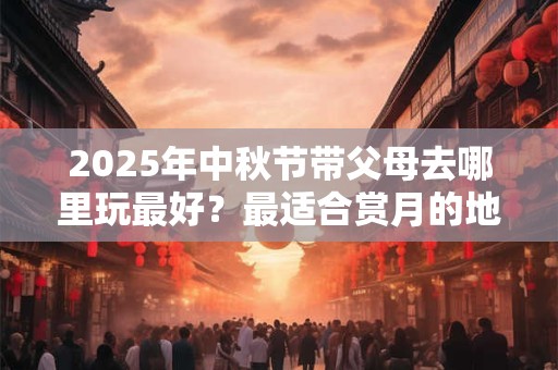 2025年中秋节带父母去哪里玩最好？最适合赏月的地点推荐！