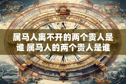 属马人离不开的两个贵人是谁 属马人的两个贵人是谁