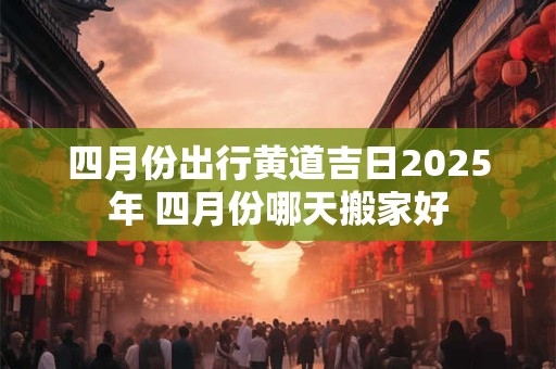 四月份出行黄道吉日2025年 四月份哪天搬家好