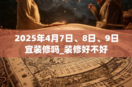 2025年4月7日、8日、9日宜装修吗_装修好不好