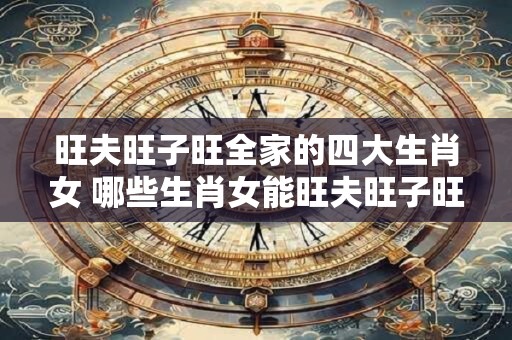 旺夫旺子旺全家的四大生肖女 哪些生肖女能旺夫旺子旺全家