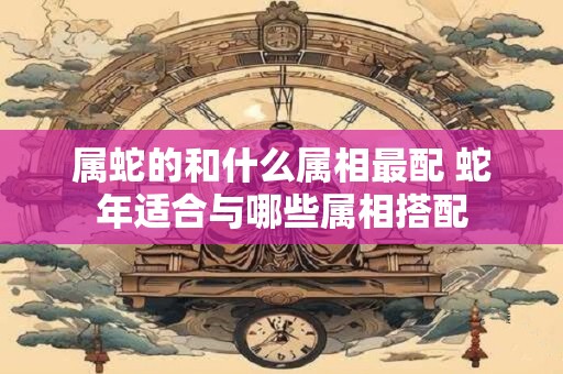 属蛇的和什么属相最配 蛇年适合与哪些属相搭配