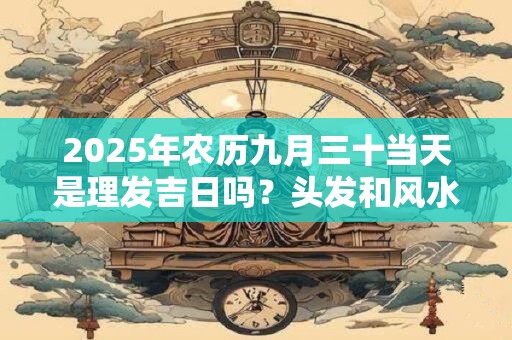 2025年农历九月三十当天是理发吉日吗？头发和风水的关系
