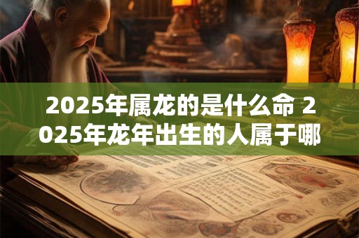 2025年属龙的是什么命 2025年龙年出生的人属于哪一命