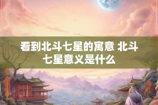 看到北斗七星的寓意 北斗七星意义是什么