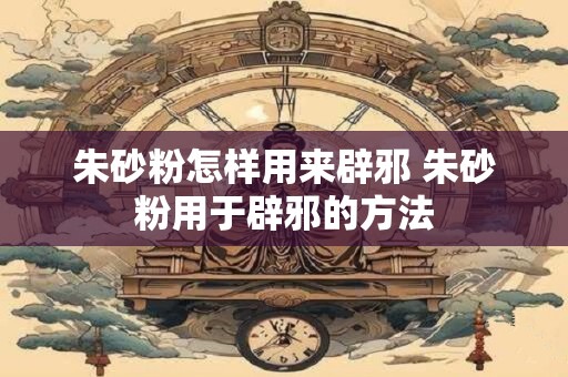 朱砂粉怎样用来辟邪 朱砂粉用于辟邪的方法