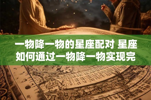 一物降一物的星座配对 星座如何通过一物降一物实现完美配对