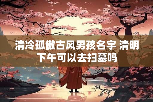 清冷孤傲古风男孩名字 清明下午可以去扫墓吗 清冷孤傲古风男孩名字 清明下午可以去扫墓吗