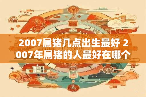 2007属猪几点出生最好 2007年属猪的人最好在哪个时辰出生