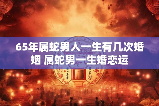 65年属蛇男人一生有几次婚姻 属蛇男一生婚恋运