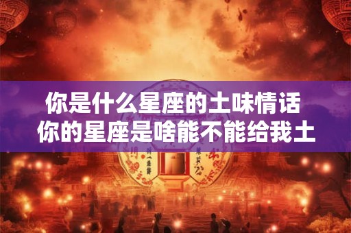 你是什么星座的土味情话 你的星座是啥能不能给我土味情话啊