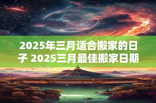 2025年三月适合搬家的日子 2025三月最佳搬家日期