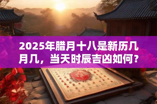 2025年腊月十八是新历几月几，当天时辰吉凶如何？
