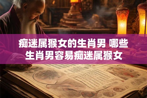 痴迷属猴女的生肖男 哪些生肖男容易痴迷属猴女