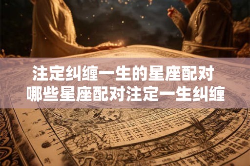 注定纠缠一生的星座配对 哪些星座配对注定一生纠缠