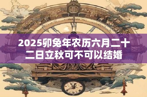 2025卯兔年农历六月二十二日立秋可不可以结婚