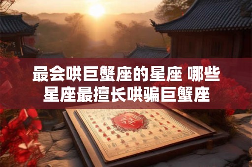 最会哄巨蟹座的星座 哪些星座最擅长哄骗巨蟹座 最会哄巨蟹座的星座 哪些星座最擅长哄骗巨蟹座