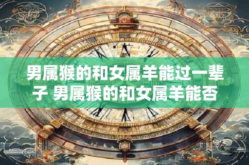男属猴的和女属羊能过一辈子 男属猴的和女属羊能否携手走完一生