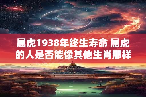 属虎1938年终生寿命 属虎的人是否能像其他生肖那样享有长寿以1938年出生为例该生肖的人的预期寿命是多少