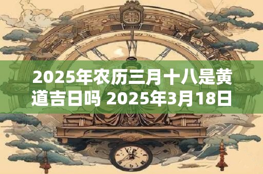 2025年农历三月十八是黄道吉日吗 2025年3月18日黄道吉日吗