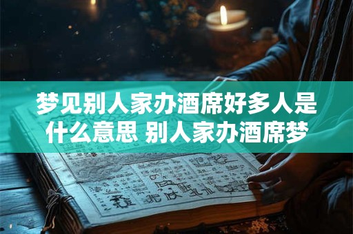 梦见别人家办酒席好多人是什么意思 别人家办酒席梦中多人预示着什么