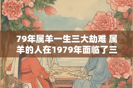 79年属羊一生三大劫难 属羊的人在1979年面临了三大劫难具体是什么